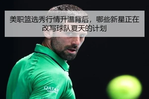 美职篮选秀行情升温背后，哪些新星正在改写球队夏天的计划