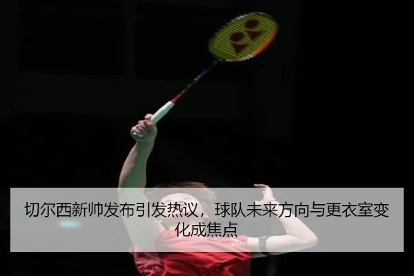 切尔西新帅发布引发热议，球队未来方向与更衣室变化成焦点